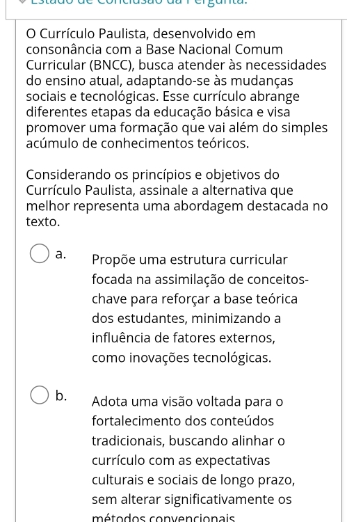 erganta
O Currículo Paulista, desenvolvido em
consonância com a Base Nacional Comum
Curricular (BNCC), busca atender às necessidades
do ensino atual, adaptando-se às mudanças
sociais e tecnológicas. Esse currículo abrange
diferentes etapas da educação básica e visa
promover uma formação que vai além do simples
acúmulo de conhecimentos teóricos.
Considerando os princípios e objetivos do
Currículo Paulista, assinale a alternativa que
melhor representa uma abordagem destacada no
texto.
a. Propõe uma estrutura curricular
focada na assimilação de conceitos-
chave para reforçar a base teórica
dos estudantes, minimizando a
influência de fatores externos,
como inovações tecnológicas.
b. Adota uma visão voltada para o
fortalecimento dos conteúdos
tradicionais, buscando alinhar o
currículo com as expectativas
culturais e sociais de longo prazo,
sem alterar significativamente os
métodos convencionais