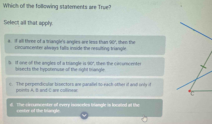 Which of the following statements are True?
Select all that apply.
a. If all three of a triangle's angles are less than 90° , then the
circumcenter always falls inside the resulting triangle.
b. If one of the angles of a triangle is 90° , then the circumcenter
bisects the hypotenuse of the right triangle.
c. The perpendicular bisectors are parallel to each other if and only if
points A, B and C are collinear.
C
d. The circumcenter of every isosceles triangle is located at the
center of the triangle.