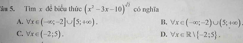 Tìm x để biểu thức (x^2-3x-10)^sqrt(2) có nghĩa
A. forall x∈ (-∈fty ;-2]∪ [5;+∈fty ). B. forall x∈ (-∈fty ;-2)∪ (5;+∈fty )
C. forall x∈ (-2;5). D. forall x∈ R| -2;5.