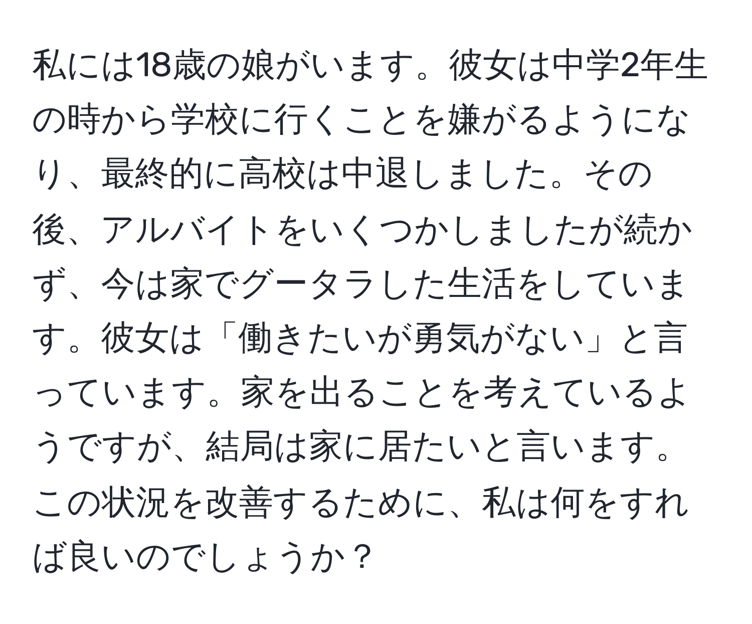 私には18歳の娘がいます。彼女は中学2年生の時から学校に行くことを嫌がるようになり、最終的に高校は中退しました。その後、アルバイトをいくつかしましたが続かず、今は家でグータラした生活をしています。彼女は「働きたいが勇気がない」と言っています。家を出ることを考えているようですが、結局は家に居たいと言います。この状況を改善するために、私は何をすれば良いのでしょうか？