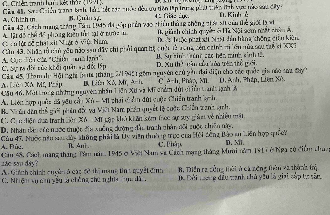 C. Chiến tranh lạnh kết thúc (1991).  D. Khung noàng na n  n 
Câu 41. Sau Chiến tranh lạnh, hầu hết các nước đều ưu tiên tập trung phát triển lĩnh vực nào sau đây?
A. Chính trị. B. Quân sự. C. Giáo dục. D. Kinh tế.
Câu 42. Cách mạng tháng Tám 1945 đã góp phần vào chiến thắng chống phát xít của thế giới là vì
A. lật đổ chế độ phong kiến tồn tại ở nước ta. B. giành chính quyền ở Hà Nội sớm nhất châu Á.
C. đã lật đồ phát xít Nhật ở Việt Nam. D. đã buộc phát xít Nhật đầu hàng không điều kiện.
Câu 43. Nhân tố chủ yếu nào sau đây chỉ phối quan hệ quốc tế trong nền chính trị lớn nửa sau thế kỉ XX?
A. Cục diện của “Chiến tranh lạnh”. B. Sự hình thành các liên minh kinh tế.
C. Sự ra đời các khối quân sự đối lập. D. Xu thế toàn cầu hóa trên thế giới.
Câu 45. Tham dự Hội nghị Ianta (tháng 2/1945) gồm nguyên chủ yếu đại diện cho các quốc gia nào sau đây?
A. Liên Xô, Mĩ, Pháp. B. Liên Xô, Mĩ, Anh. C. Anh, Pháp, Mĩ. D. Anh, Pháp, Liên Xô.
Câu 46. Một trong những nguyên nhân Liên Xô và Mĩ chẩm dứt chiến tranh lạnh là
A. Liên hợp quốc đã yêu cầu Xô - Mĩ phải chấm dứt cuộc Chiến tranh lạnh.
B. Nhân dân thế giới phản đối và Việt Nam phản quyết lệ cuộc Chiến tranh lạnh.
C. Cục diện đua tranh liên Xô - Mĩ gặp khó khăn kèm theo sự suy giảm về nhiều mặt.
D. Nhân dân các nước thuộc địa xuống đường đấu tranh phản đối cuộc chiến này.
Câu 47. Nước nào sau đây không phải là Ủy viên thường trực của Hội đồng Bảo an Liên hợp quốc?
A. Đức. B. Anh. C. Pháp. D. Mĩ.
Câu 48. Cách mạng tháng Tám năm 1945 ở Việt Nam và Cách mạng tháng Mười năm 1917 ở Nga có điểm chung
nào sau đây?
A. Giành chính quyền ở các đô thị mang tính quyết định. B. Diễn ra đồng thời ở cả nông thôn và thành thị.
C. Nhiệm vụ chủ yếu là chống chủ nghĩa thực dân. D. Đối tượng đấu tranh chủ yếu là giai cấp tư sản.