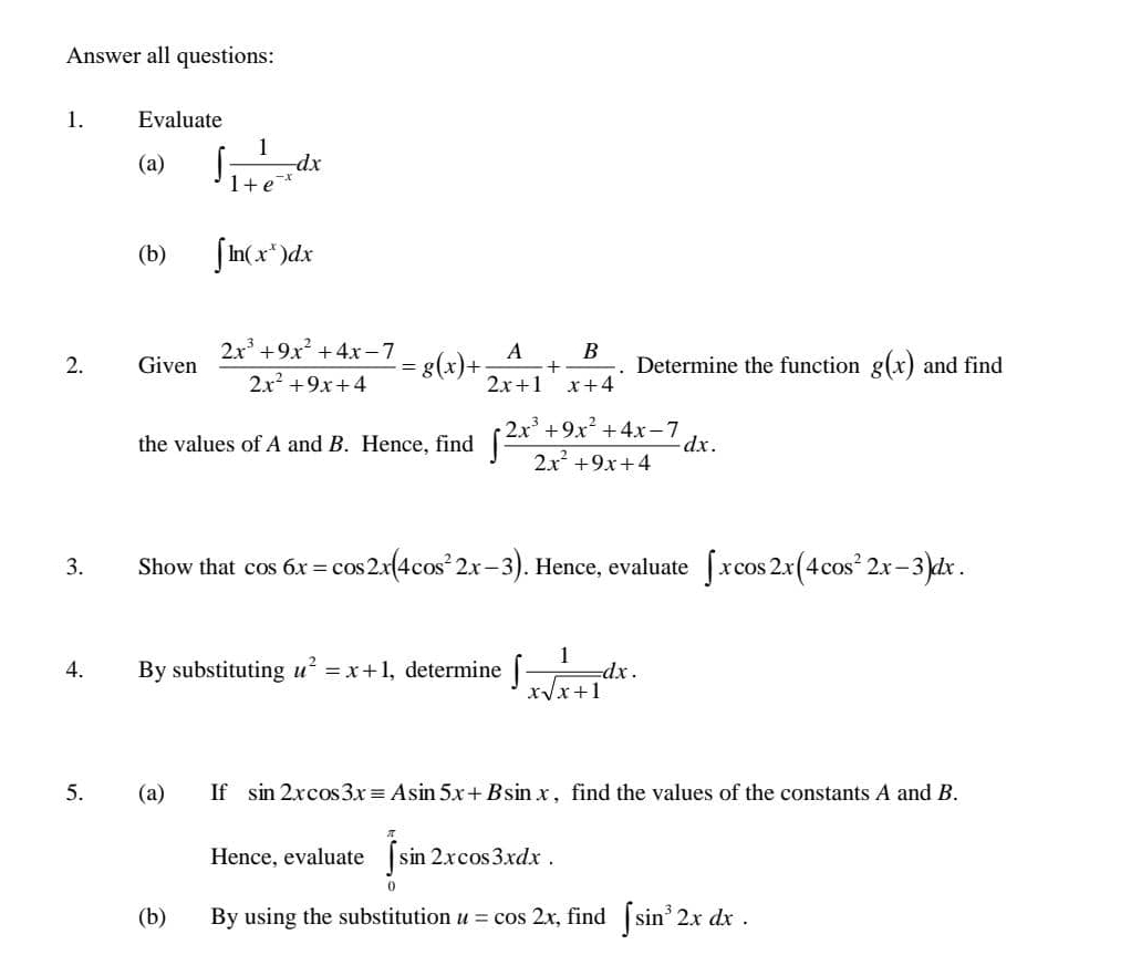 Answer all questions: 
1. Evaluate 
(a) ∈t  1/1+e^(-x) dx
(b) ∈t ln (x^x)dx
2. Given  (2x^3+9x^2+4x-7)/2x^2+9x+4 =g(x)+ A/2x+1 + B/x+4 . Determine the function g(x) and find 
the values of A and B. Hence, find ∈t  (2x^3+9x^2+4x-7)/2x^2+9x+4 dx. 
3. Show that cos 6x=cos 2x(4cos^22x-3). Hence, evaluate ∈t xcos 2x(4cos^22x-3)dx. 
4. By substituting u^2=x+1 , determine ∈t  1/xsqrt(x+1) dx. 
5. (a) If sin 2xcos 3xequiv Asin 5x+Bsin x , find the values of the constants A and B. 
Hence, evaluate ∈tlimits _0^((π)sin 2xcos 3xdx. 
(b) By using the substitution u=cos 2x , find ∈t sin ^3)2xdx.