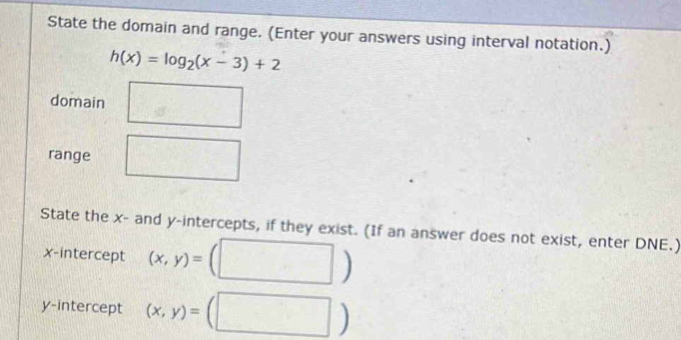 State the domain and range. (Enter your answers using interval notation.)
h(x)=log _2(x-3)+2
domain
range
State the x - and y-intercepts, if they exist. (If an answer does not exist, enter DNE.)
x-intercept (x,y)=
y-intercept (x,y)=