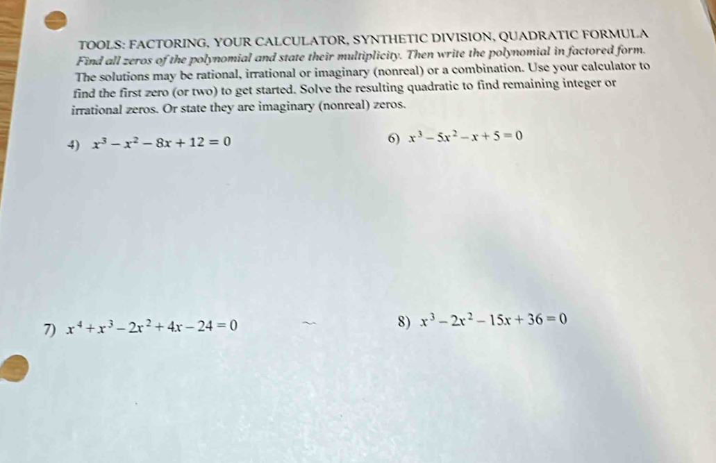 TOOLS: FACTORING, YOUR CALCULATOR, SYNTHETIC DIVISION, QUADRATIC FORMULA 
Find all zeros of the polynomial and state their multiplicity. Then write the polynomial in factored form. 
The solutions may be rational, irrational or imaginary (nonreal) or a combination. Use your calculator to 
find the first zero (or two) to get started. Solve the resulting quadratic to find remaining integer or 
irrational zeros. Or state they are imaginary (nonreal) zeros. 
4) x^3-x^2-8x+12=0 6) x^3-5x^2-x+5=0
7) x^4+x^3-2x^2+4x-24=0
8) x^3-2x^2-15x+36=0