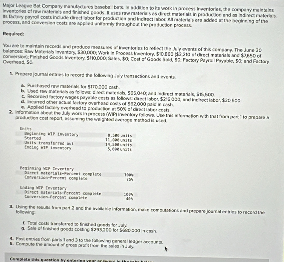 Major League Bat Company manufactures baseball bats. In addition to its work in process inventories, the company maintains 
inventories of raw materials and finished goods. It uses raw materials as direct materials in production and as indirect materials. 
Its factory payroil costs include direct labor for production and indirect labor. All materials are added at the beginning of the 
process, and conversion costs are applied uniformly throughout the production process. 
Required: 
You are to maintain records and produce measures of inventories to reflect the July events of this company. The June 30
balances: Raw Materials Inventory, $30,000; Work in Process Inventory, $10,860 ($3,210 of direct materials and $7,650 of 
conversion); Finished Goods Inventory, $110,000; Sales, $0; Cost of Goods Sold, $0; Factory Payroll Payable, $0; and Factory 
Overhead, $0. 
1. Prepare journal entries to record the following July transactions and events 
a. Purchased raw materials for $170,000 cash. 
b. Used raw materials as follows: direct materials, $65,040; and indirect materials, $15,500. 
c. Recorded factory wages payable costs as follows: direct labor, $216,000; and indirect labor, $30,500. 
d. Incurred other actual factory overhead costs of $62,000 paid in cash. 
e. Applied factory overhead to production at 50% of direct labor costs. 
2. Information about the July work in process (WIP) inventory follows. Use this information with that from part 1 to prepare a 
production cost report, assuming the weighted average method is used. 
Beginning WIP Inventory 
Direct materials-Percent complete 100%
Conversion—Percent complete 75%
Ending WIP Inventory 
Direct materials-Percent complete 100%
Conversion-Percent complete 40%
3. Using the results from part 2 and the avaiiable information, make computations and prepare journal entries to record the 
following. 
f. Total costs transferred to finished goods for July. 
g. Sale of finished goods costing $293,200 for $680,000 in cash. 
4. Post entries from parts 1 and 3 to the following general ledger accounts. 
5. Compute the amount of gross profit from the sales in July. 
Complete this question by entering your answers in the