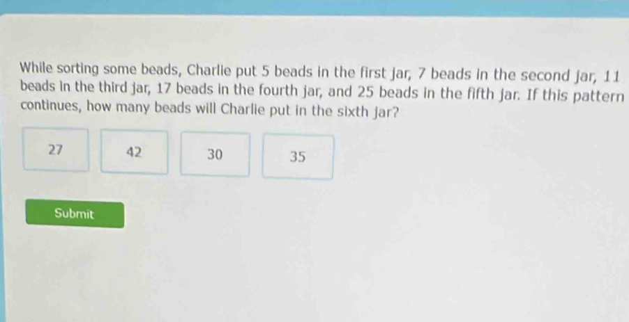 While sorting some beads, Charlie put 5 beads in the first jar, 7 beads in the second jar, 11
beads in the third jar, 17 beads in the fourth jar, and 25 beads in the fifth jar. If this pattern
continues, how many beads will Charlie put in the sixth jar?
27 42 30 35
Submit