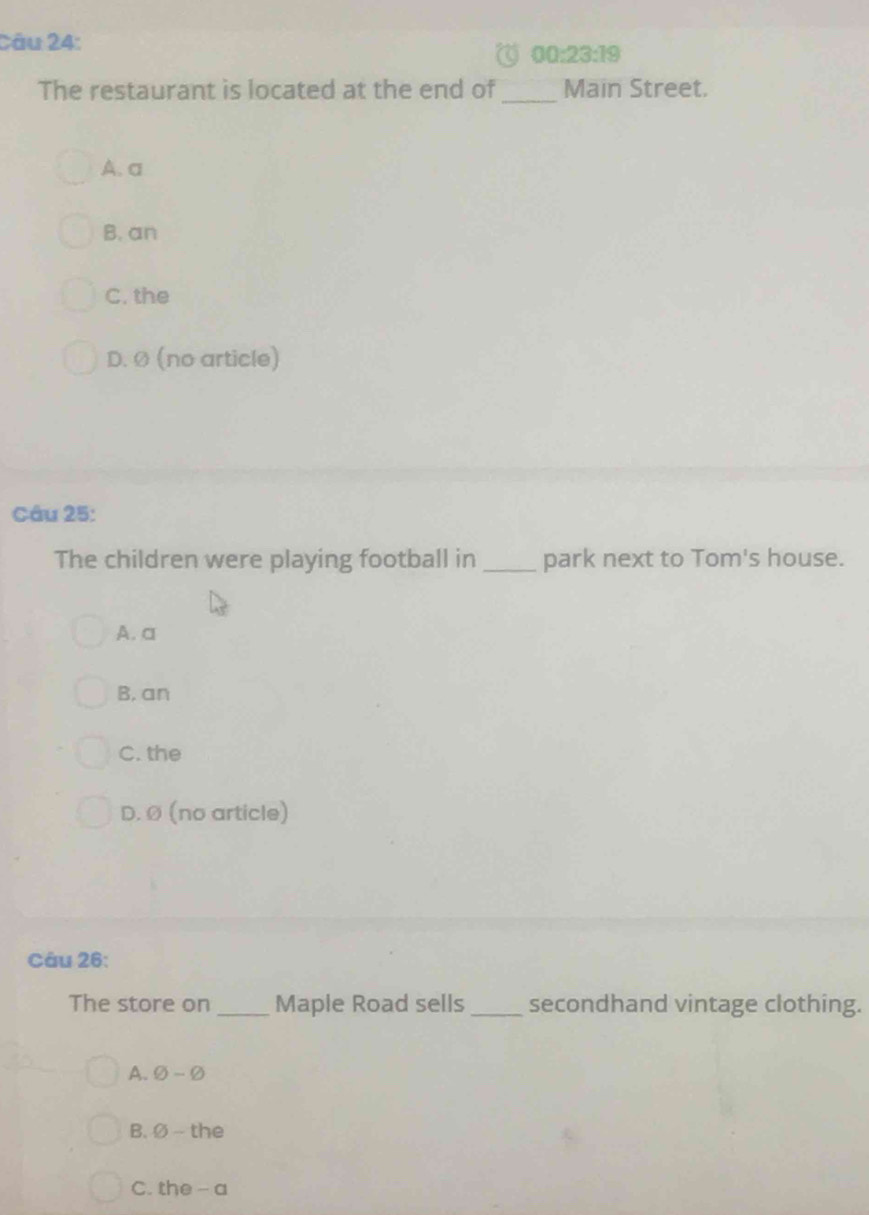 00:23:19 
The restaurant is located at the end of_ Main Street.
A. a
B. an
C. the
D. Ø (no article)
Câu 25:
The children were playing football in _park next to Tom's house.
A. a
B. an
C. the
D. Ø (no article)
Câu 26:
The store on_ Maple Road sells_ secondhand vintage clothing.
A. varnothing -varnothing
B. varnothing - the
C. the -a