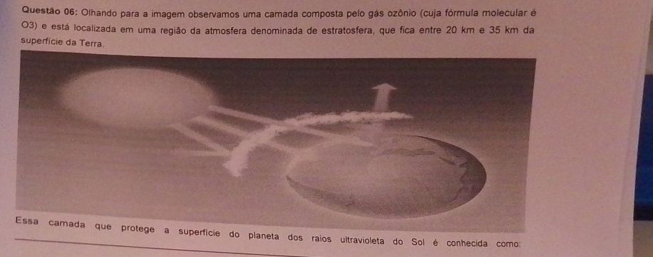 Olhando para a imagem observamos uma camada composta pelo gás ozônio (cuja fórmula molecular é 
O3) e está localizada em uma região da atmosfera denominada de estratosfera, que fica entre 20 km e 35 km da 
superficie da Terra. 
planeta dos raios ultravioleta do Sol é conhecida como: