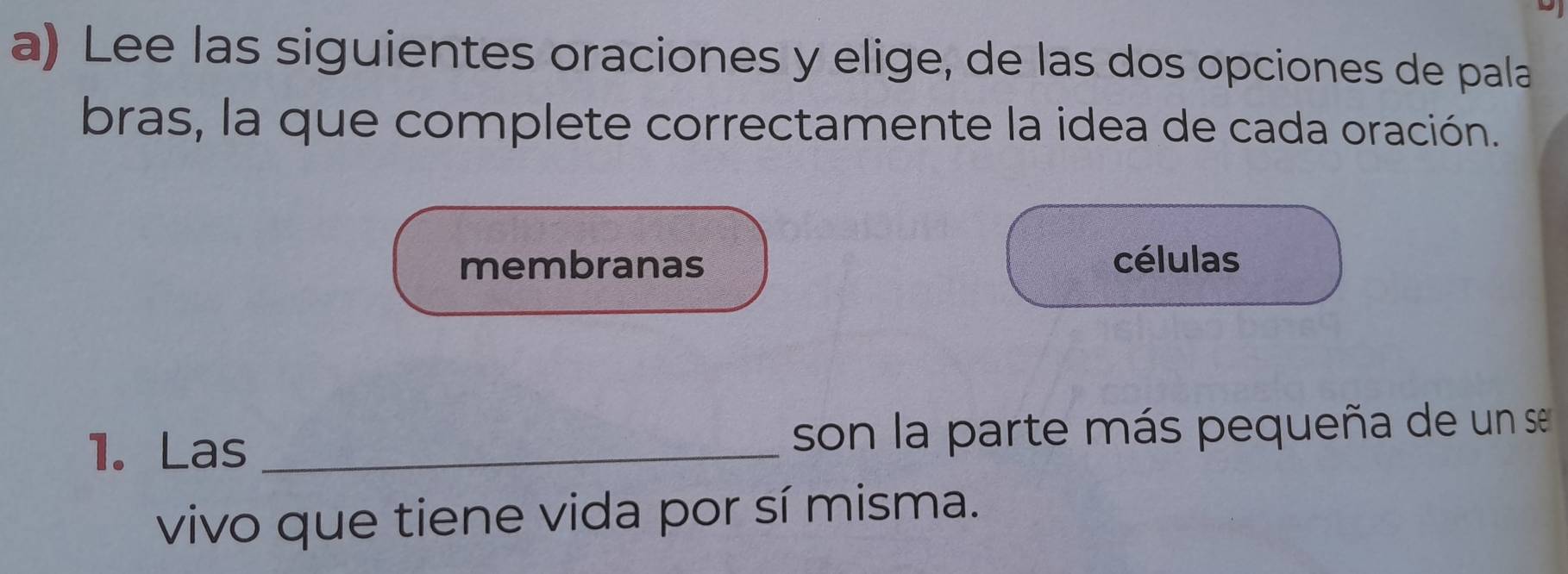 Lee las siguientes oraciones y elige, de las dos opciones de pala
bras, la que complete correctamente la idea de cada oración.
membranas células
1. Las _son la parte más pequeña de un se
vivo que tiene vida por sí misma.