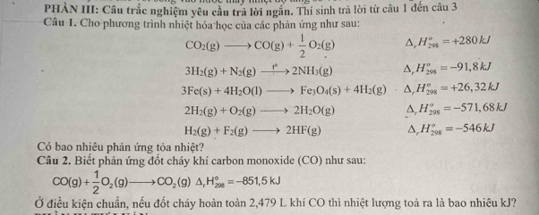 PHÀN III: Câu trắc nghiệm yêu cầu trả lời ngắn. Thí sinh trả lời từ câu 1 đến câu 3 
Câu 1. Cho phương trình nhiệt hóa học của các phản ứng như sau:
CO_2(g)to CO(g)+ 1/2 O_2(g) △ _rH_(298)^o=+280kJ
3H_2(g)+N_2(g)to 2NH_3(g) △ _rH_(298)°=-91,8kJ
3Fe(s)+4H_2O(l)to Fe_3O_4(s)+4H_2(g)- △ _rH_(298)^o=+26,32kJ
2H_2(g)+O_2(g)to 2H_2O(g) ,H_(298)°=-571,68kJ
H_2(g)+F_2(g)to 2HF(g) △, H_(298)^o=-546kJ
Có bao nhiêu phản ứng tỏa nhiệt? 
Câu 2. Biết phản ứng đốt cháy khí carbon monoxide (CO) như sau:
CO(g)+ 1/2 O_2(g)to CO_2(g)△ , H_(200)°=-851,5kJ
Ở điều kiện chuẩn, nếu đốt cháy hoàn toàn 2,479 L khí CO thì nhiệt lượng toả ra là bao nhiêu kJ?