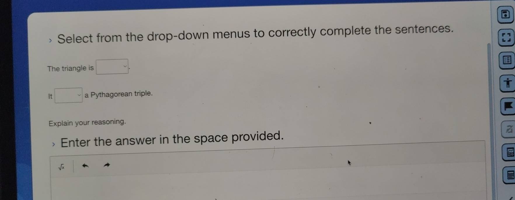 Select from the drop-down menus to correctly complete the sentences. 
The triangle is  . 
It □ a Pythagorean triple. 
Explain your reasoning. 
Enter the answer in the space provided. z