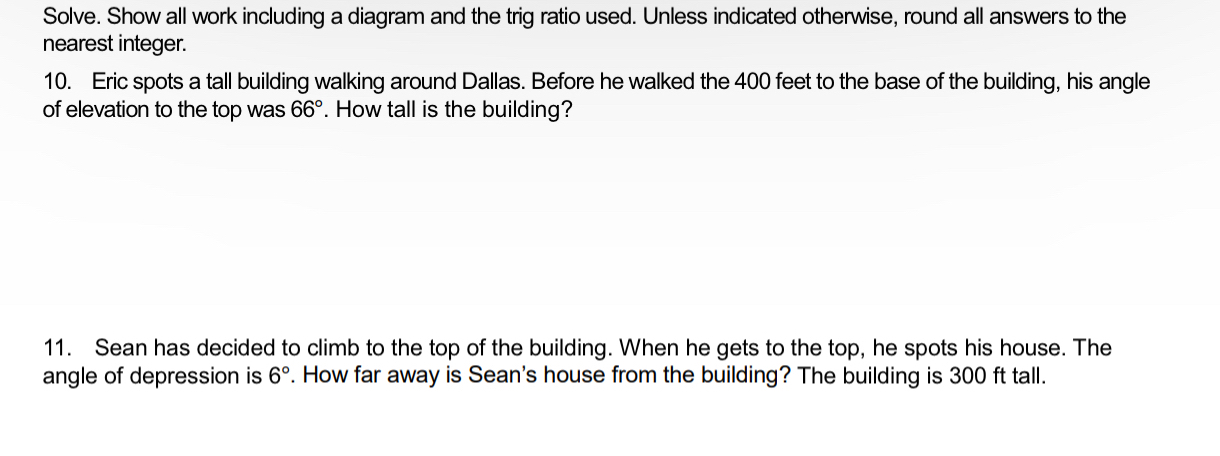 Solve. Show all work including a diagram and the trig ratio used. Unless indicated otherwise, round all answers to the 
nearest integer. 
10. Eric spots a tall building walking around Dallas. Before he walked the 400 feet to the base of the building, his angle 
of elevation to the top was 66°. How tall is the building? 
11. Sean has decided to climb to the top of the building. When he gets to the top, he spots his house. The 
angle of depression is 6°. How far away is Sean's house from the building? The building is 300 ft tall.