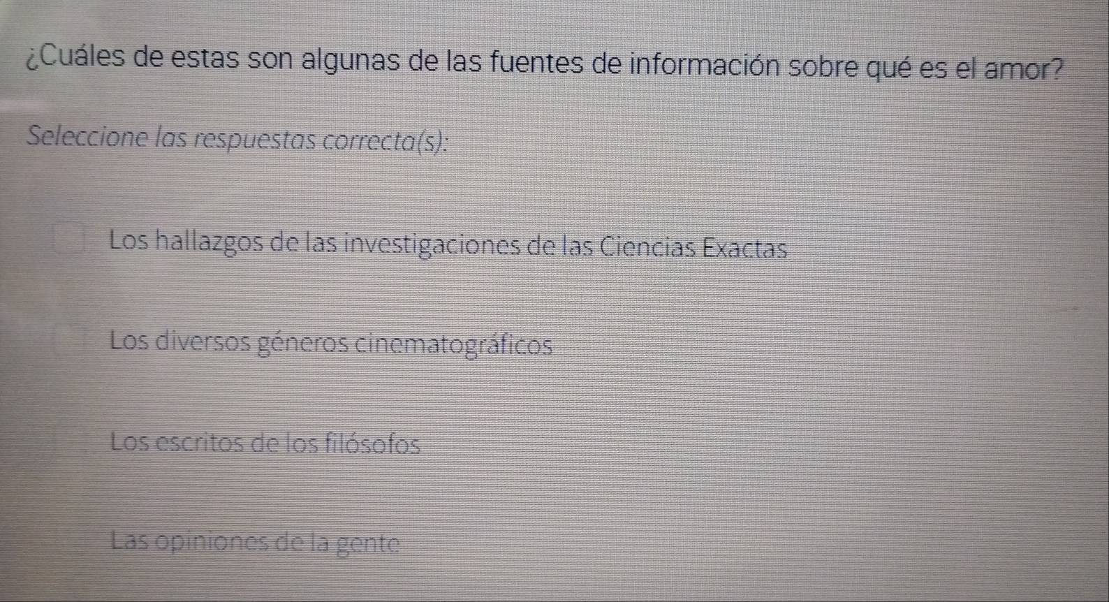 ¿Cuáles de estas son algunas de las fuentes de información sobre qué es el amor?
Seleccione las respuestas correcta(s):
Los hallazgos de las investigaciones de las Ciencias Exactas
Los diversos géneros cinematográficos
Los escritos de los filósofos
Las opiniones de la gente