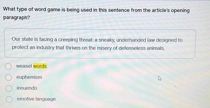 What type of word game is being used in this sentence from the article's opening
paragraph?
Our state is facing a creeping threat: a sneaky, underhanded law designed to
protect an industry that thrives on the misery of defenseless animals.
weasel words
euphemism
innuendo
emotive language