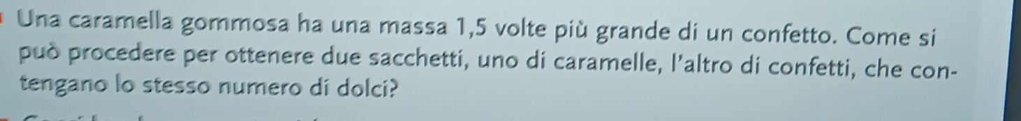 Una caramella gommosa ha una massa 1,5 volte più grande di un confetto. Come si 
può procedere per ottenere due sacchetti, uno di caramelle, l'altro di confetti, che con- 
tengano lo stesso numero di dolci?