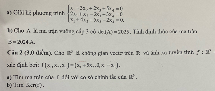 Giải hệ phương trình beginarrayl x_1-3x_2+2x_3+5x_4=0 2x_1+x_2-3x_3+3x_4=0 x_1+4x_2-5x_3-2x_4=0.endarray.
b) Cho A là ma trận vuông cấp 3 có det(A)=2025. Tính định thức của ma trận
B=2024.A. 
Câu 2 (3,0 điểm). Cho R^3 là không gian vectơ trên R và ánh xạ tuyến tính f:R^3-
xác định bởi: f(x_1,x_2,x_3)=(x_1+5x_2,0,x_1-x_3). 
a) Tìm ma trận của f đối với cơ sở chính tắc của R^3. 
b) Tìm Ker(f).