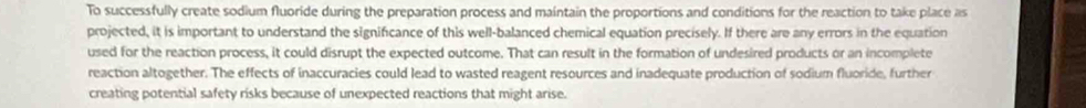 To successfully create sodium fluoride during the preparation process and maintain the proportions and conditions for the reaction to take place as 
projected, it is important to understand the significance of this well-balanced chemical equation precisely. If there are any errors in the equation 
used for the reaction process, it could disrupt the expected outcome. That can result in the formation of undesired products or an incomplete 
reaction altogether. The effects of inaccuracies could lead to wasted reagent resources and inadequate production of sodium fluoride, further 
creating potential safety risks because of unexpected reactions that might arise.