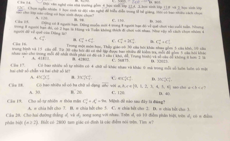 4250 C. 5005. D. 805.
Câu 14. Đội văn nghệ của nhà trường gồm 4 học sinh lớp 124, 3 học sinh lớp 12B và 2 học sinh lớp
12C. Chọn ngẫu nhiên 5 học sinh từ đội văn nghệ để biểu diễn trong lễ bế giảng. Hỏi có bao nhiêu cách chọn
sao cho lớp nào cũng có học sinh được chọn?
A. 120. B. 98. C. 150. D. 360.
Câu 15. Dũng có 8 người bạn. Dũng muồn mời 4 trong 8 người bạn đó về quê chơi vào cuối tuần. Nhưng
trong 8 người bạn đó, có 2 bạn là Hùng và Tuần không thích đi chơi với nhau. Như vậy số cách chọn nhóm 4
người đề về quê của Dũng là?
A. C_8^(4. B. C_6^4+C_6^3. C. C_6^4+2C_6^3. D. C_6^4+C_7^3.
Câu 16. Trong một môn học, Thầy giáo có 30 câu hỏi khác nhau gồm 5 câu khó, 10 câu
trung bình và 15 câu dể. Từ 30 câu hỏi đó có thể lập được bao nhiêu đề kiểm tra, mỗi đề gồm 5 câu hỏi khác
nhau sao cho trong mỗi đề nhất thiết phải có đủ cả 3 câu ( khó, dễ, Trung bình) và số câu dể không ít hơn 2 là
A. 41811. B. 42802. C. 56875. D. 32023.
Câu 17. Có bao nhiêu số tự nhiên có 4 chữ số khác nhau và khác 0 mà trong mỗi số luôn luôn có mặt
hai chữ số chẵn và hai chữ số lẻ?
A. 4!C_4^1C_5^1. B. 3!C_3^2C_5^2. C. 4!C_4^2C_5^2. D. 3!C_4^2C_5^2.
Câu 18. Có bao nhiêu số có ba chữ số dạng overline abc) với a,b,c∈  0,1,2,3,4,5,6 sao cho a ?
A. 30. B. 20. C. 120. D. 40.
Câu 19. Cho số tự nhiên # thỏa mãn C_n^(2+A_n^2=9n 2. Mệnh đề nào sau đây là đúng?
A. n chia hết cho 7. B. n chia hết cho 5. C. n chia hết cho 2. D. n chia hết cho 3.
Câu 20. Cho hai đường thẳng d_1) và d_2 song song với nhau. Trên d_1 có 10 điểm phân biệt, trên d_2 có n diềm
phân biệt (n≥ 2). Biết có 2800 tam giác có đỉnh là các điểm nói trên. Tìm n?