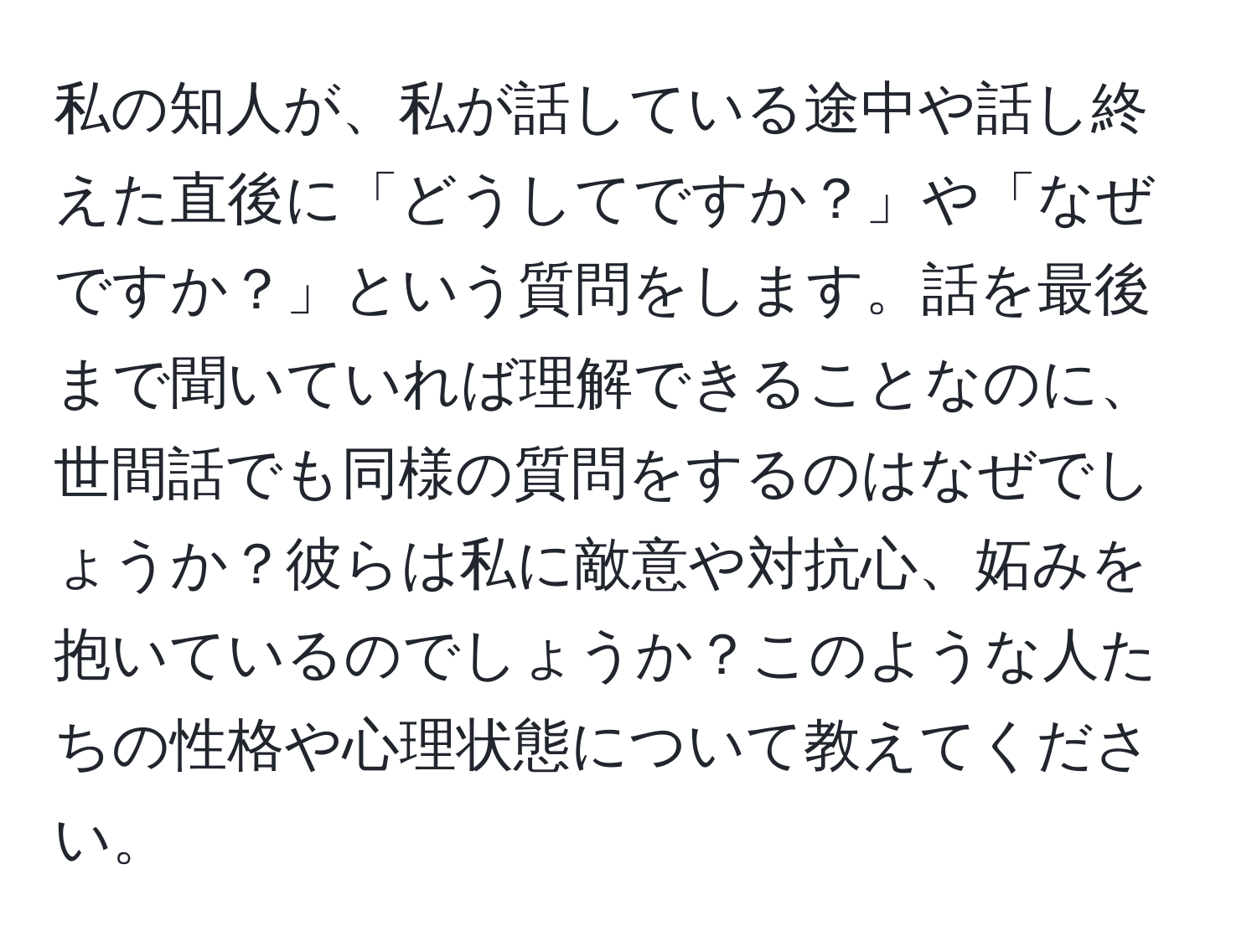 私の知人が、私が話している途中や話し終えた直後に「どうしてですか？」や「なぜですか？」という質問をします。話を最後まで聞いていれば理解できることなのに、世間話でも同様の質問をするのはなぜでしょうか？彼らは私に敵意や対抗心、妬みを抱いているのでしょうか？このような人たちの性格や心理状態について教えてください。