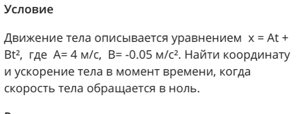 Условие 
Движение тела описывается уравнением x=At+
Bt^2 , гдe A=4M/c, B=-0.05M/c^2. Найτи κοοрдинаτу 
и ускорение тела в момент времени, когда 
скорость тела обращается в ноль.