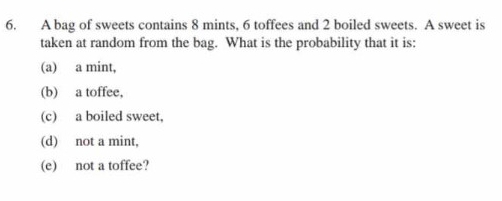 A bag of sweets contains 8 mints, 6 toffees and 2 boiled sweets. A sweet is 
taken at random from the bag. What is the probability that it is: 
(a) a mint, 
(b) a toffee, 
(c) a boiled sweet, 
(d) not a mint, 
(e) not a toffee?