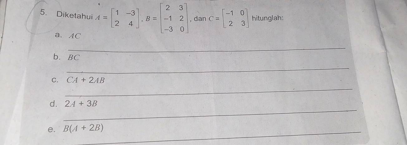 Diketahui A=beginbmatrix 1&-3 2&4endbmatrix , B=beginbmatrix 2&3 -1&2 -3&0endbmatrix , dan C=beginbmatrix -1&0 2&3endbmatrix hitunglah: 
a. AC
_ 
b. BC
_ 
C. CA+2AB
_ 
_ 
d. 2A+3B
e. B(A+2B) _