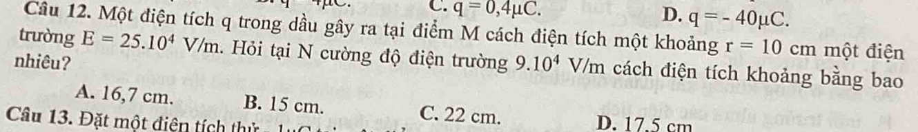 q=0,4mu C. q=-40mu C. 
D.
Câu 12. Một điện tích q trong dầu gây ra tại điểm M cách điện tích một khoảng r=10 cm một điện
trường E=25.10^4V/m 1. Hỏi tại N cường độ điện trường
nhiêu? 9.10^4V/m cách điện tích khoảng bằng bao
A. 16,7 cm. B. 15 cm. C. 22 cm.
Câu 13. Đặt một điện tích thử
D. 17.5 cm