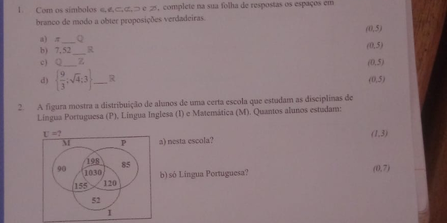 Com os símbolos ∈£⊂,ã,⊃ e ブ, complete na sua folha de respostas os espaços em 
branco de modo a obter proposições verdadeiras.
(0,5)
a) π _ Q 
b) 7.52 _ R
(0,5)
c) Q _z
(0.5)
d)   9/3 ;sqrt(4):3 _ R (0,5)
2. A figura mostra a distribuição de alunos de uma certa escola que estudam as disciplinas de 
Língua Portuguesa (P), Língua Inglesa (I) e Matemática (M). Quantos alunos estudam:
U=
(1,3)
a) nesta escola? 
b) só Língua Portuguesa? (0,7)