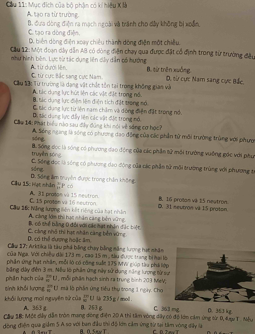 Mục đích của bộ phận có kí hiệu X là
A. tạo ra từ trường.
B. đưa dòng điện ra mạch ngoài và tránh cho dây không bị xoắn.
C. tạo ra dòng điện.
D. biến dòng điện xoay chiều thành dòng điện một chiều.
Câu 12: Một đoạn dây dẫn AB có dòng điện chạy qua được đặt cổ định trong từ trường đều
như hình bên. Lực từ tác dụng lên dây dẫn có hướng
A. từ dưới lên. B. từ trên xuống.
C. từ cực Bắc sang cực Nam. D. từ cực Nam sang cực Bắc.
Cầu 13: Từ trường là dạng vật chất tồn tại trong không gian và
A. tác dụng lực hút lên các vật đặt trong nó.
B. tác dụng lực điện lên điện tích đặt trong nó.
C. tác dụng lực từ lên nam châm và dòng điện đặt trong nó.
D. tác dụng lực đẩy lên các vật đặt trong nó.
Câu 14: Phát biểu nào sau đây đúng khi nói về sóng cơ học?
A. Sóng ngang là sóng có phương dao động của các phần tử môi trường trùng với phươ
sóng.
B. Sóng dọc là sóng có phương dao động của các phần tử môi trường vuông góc với phư
truyền sóng.
C. Sóng dọc là sóng có phương dao động của các phần tử môi trường trùng với phương tr
sóng.
D. Sóng âm truyền được trong chân không.
Câu 15: Hạt nhân beginarrayr 31 15endarray P có
A. 31 proton và 15 neutron. B. 16 proton và 15 neutron.
C. 15 proton và 16 neutron. D. 31 neutron và 15 proton.
Câu 16: Năng lượng liên kết riêng của hạt nhân
A. càng lớn thì hạt nhân càng bền vững.
B. có thể bằng 0 đối với các hạt nhân đặc biệt.
C. càng nhỏ thì hạt nhân càng bền vững.
D. có thể dương hoặc âm.
Câu 17: Arktika là tàu phá băng chạy bằng năng lượng hạt nhân
của Nga. Với chiều dài 173 m , cao 15 m , tàu được trang bị hai lò
phản ứng hạt nhân, mỗi lò có công suất 175 MW giúp tàu phá lớp
băng dày đến 3 m. Nếu lò phản ứng này sử dụng năng lượng từ sự
phân hạch của _(92)^(235)U , mỗi phân hạch sinh ra trung bình 203 MeV;
tính khối lượng _(92)^(235)U mà lò phản ứng tiêu thụ trong 1 ngày. Cho
khối lượng mol nguyên tử của _(92)^(235)U là 235g /mol.
A. 363 g B. 263 g. C. 363 mg.
D. 363 kg.
Câu 18: Một dây dẫn tròn mang dòng điện 20 A thì tâm vòng dây có độ lớn cảm ứng từ 0,4μ T. Nếu
dòng điện qua giảm 5 A so với ban đầu thì độ lớn cảm ứng từ tại tâm vòng dây là
0 3πuT B. 0. 5πu T C 02πu T