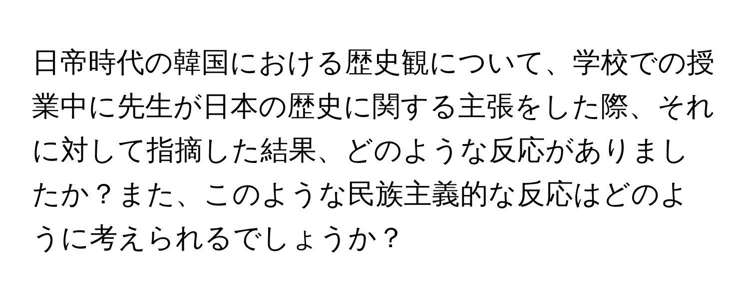 日帝時代の韓国における歴史観について、学校での授業中に先生が日本の歴史に関する主張をした際、それに対して指摘した結果、どのような反応がありましたか？また、このような民族主義的な反応はどのように考えられるでしょうか？