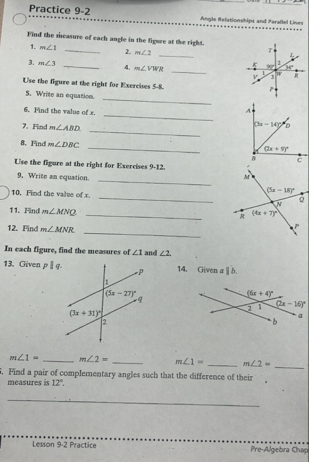 Practice 9-2 Angle Relationships and Parallel Lines
Find the measure of each angle in the figure at the right.
_
1. m∠ 1 _
2. m∠ 2
3. m∠ 3 _
4. m∠ VWR _
Use the figure at the right for Exercises 5-8.
_
5. Write an equation.
_
6. Find the value of x.
_
7.Find m∠ ABD.
_
8. Find m∠ DBC
Use the figure at the right for Exercises 9-12.
_
9. Write an equation.
_
10. Find the value of x.
_
11. Find m∠ MNQ.
_
12. Find m∠ MNR.
In each figure, find the measures of ∠ 1 and ∠ 2,
13. Given pparallel q. 14. Given abeginvmatrix endvmatrix b.
_
m∠ 1= _ m∠ 2=
_
m∠ 1= _ m∠ 2=
5. Find a pair of complementary angles such that the difference of their 
measures is 12°.
_
Lesson 9-2 Practice Pre-Algebra Chap