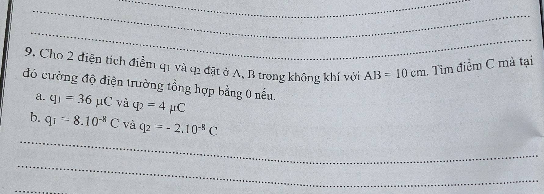 Cho 2 điện tích điểm q1 và q2 đặt ở A, B trong không khí với
AB=10cm. Tìm điểm C mà tại 
đó cường độ điện trường tổng hợp bằng 0 nếu. 
a. q_1=36mu C và q_2=4mu C
_ 
b. q_1=8.10^(-8)C và q_2=-2.10^(-8)C
_ 
_