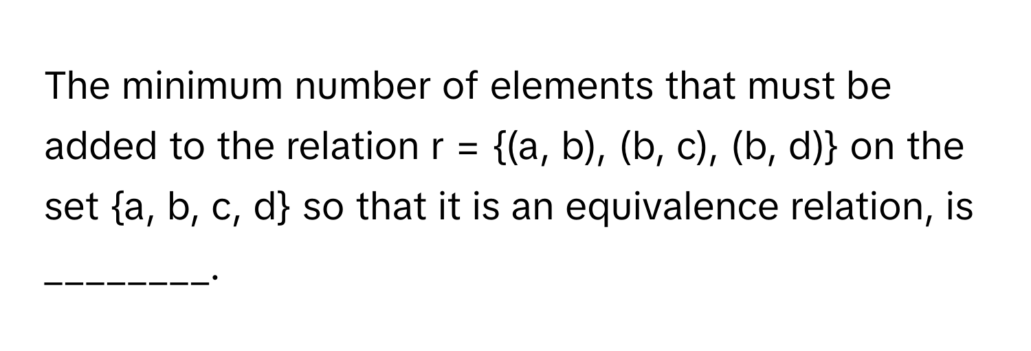 The minimum number of elements that must be added to the relation r = (a, b), (b, c), (b, d) on the set a, b, c, d so that it is an equivalence relation, is ________.