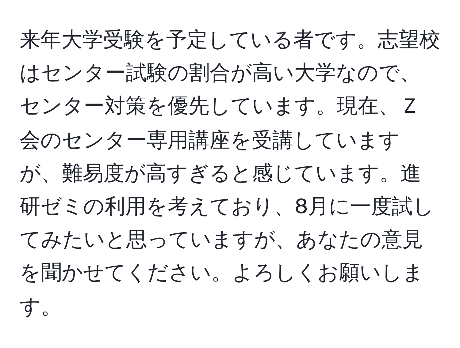 来年大学受験を予定している者です。志望校はセンター試験の割合が高い大学なので、センター対策を優先しています。現在、Ｚ会のセンター専用講座を受講していますが、難易度が高すぎると感じています。進研ゼミの利用を考えており、8月に一度試してみたいと思っていますが、あなたの意見を聞かせてください。よろしくお願いします。