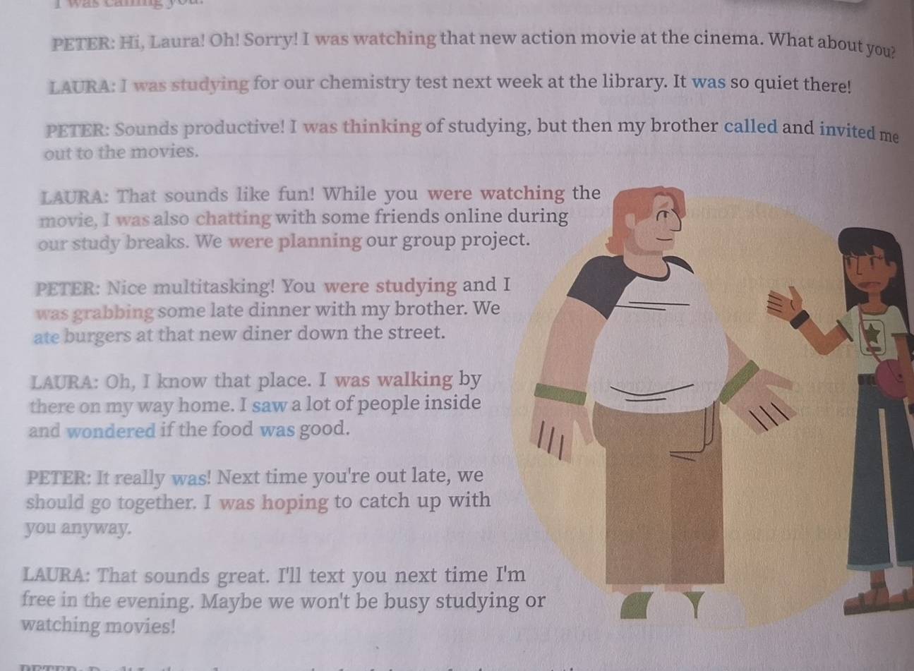 PETER: Hi, Laura! Oh! Sorry! I was watching that new action movie at the cinema. What about you? 
LAURA: I was studying for our chemistry test next week at the library. It was so quiet there! 
PETER: Sounds productive! I was thinking of studying, but then my brother called and invited me 
out to the movies. 
LAURA: That sounds like fun! While you were wa 
movie, I was also chatting with some friends online 
our study breaks. We were planning our group proje 
PETER: Nice multitasking! You were studying and 
was grabbing some late dinner with my brother. We 
ate burgers at that new diner down the street. 
LAURA: Oh, I know that place. I was walking by 
there on my way home. I saw a lot of people inside 
and wondered if the food was good. 
PETER: It really was! Next time you're out late, we 
should go together. I was hoping to catch up with 
you anyway. 
LAURA: That sounds great. I'll text you next time I' 
free in the evening. Maybe we won't be busy studyin 
watching movies!