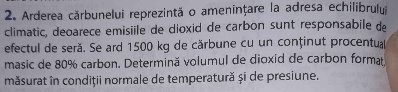 Arderea cărbunelui reprezintă o amenințare la adresa echilibrului 
climatic, deoarece emisiile de dioxid de carbon sunt responsabile de 
efectul de seră. Se ard 1500 kg de cărbune cu un conținut procentual 
masic de 80% carbon. Determină volumul de dioxid de carbon format, 
măsurat în condiții normale de temperatură și de presiune.