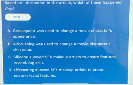 Based on information in the article, which of these happened
first?
HINT
A. Greasepaint was used to change a movie character's
appearance.
B. Airbrushing was used to change a movie character's
skin color.
C. Silicone allowed SFX makeup artists to create features
resembling skin.
D. Lifecasting allowed SFX makeup artists to create
custom facial features.