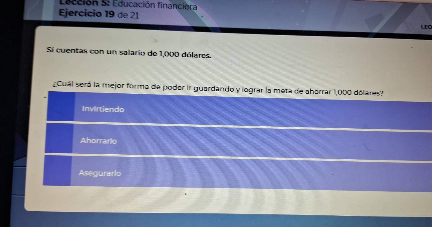 Lección 5: Educación financiera
Ejercicio 19 de 21
LEO
Si cuentas con un salario de 1,000 dólares.
¿Cuál será la mejor forma de poder ir guardando y lograr la meta de ahorrar 1,000 dólares?
Invirtiendo
Ahorrarlo
Asegurarlo