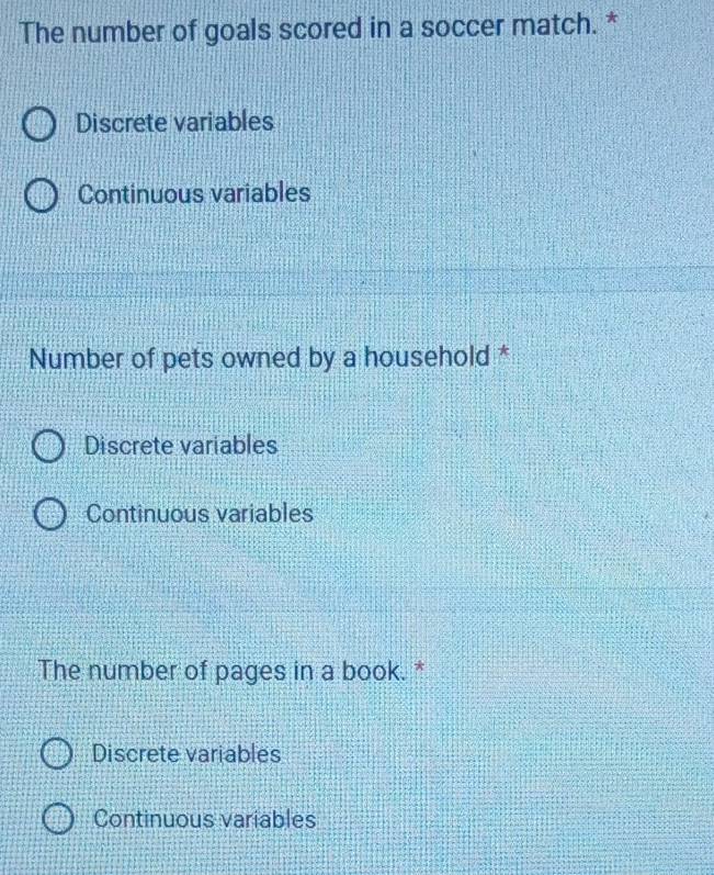 The number of goals scored in a soccer match. *
Discrete variables
Continuous variables
Number of pets owned by a household *
Discrete variables
Continuous variables
The number of pages in a book. *
Discrete variables
Continuous variables