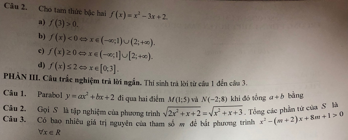 Cho tam thức bậc hai f(x)=x^2-3x+2.
a) f(3)>0.
b) f(x)<0Leftrightarrow x∈ (-∈fty ;1)∪ (2;+∈fty ).
c) f(x)≥ 0Leftrightarrow x∈ (-∈fty ;1]∪ [2;+∈fty ).
d) f(x)≤ 2Leftrightarrow x∈ [0;3]. 
PHÀN III. Câu trắc nghiệm trả lời ngắn. Thí sinh trả lời từ câu 1 đến câu 3.
Câu 1. Parabol y=ax^2+bx+2 đi qua hai điểm M(1;5) và N(-2;8) khi đó tổng a+b bằng
Câu 2. Gọi S là tập nghiệm của phương trình sqrt(2x^2+x+2)=sqrt(x^2+x+3). Tổng các phần tử của S là
Câu 3. Có bao nhiêu giá trị nguyên của tham số m để bất phương trình x^2-(m+2)x+8m+1>0
forall x∈ R