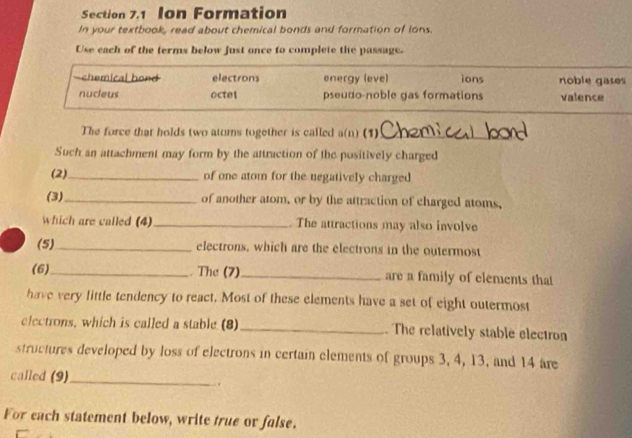 Ion Formation
In your textbook, read about chemical bonds and formation of ions.
Use each of the terms below just once to complete the passage.
-chemical hond electrons energy (eve) ions noble gases
nucleus octel pseudo-noble gas formations valence
The force that holds two atums together is called a(n) (1)_
Such an attachment may form by the attraction of the positively charged
(2)_ of one atom for the negatively charged
(3)_ of another atom, or by the attraction of charged atoms,
which are called (4)_ . The attractions may also involve
(5) _electrons, which are the electrons in the outermost
(6)_ . The (7)_ are a family of elements that
have very little tendency to react. Most of these elements have a set of eight outermost
electrons, which is called a stable (8) _. The relatively stable electron
structures developed by loss of electrons in certain elements of groups 3, 4, 13, and 14 are
called (9)_
For each statement below, write true or false.