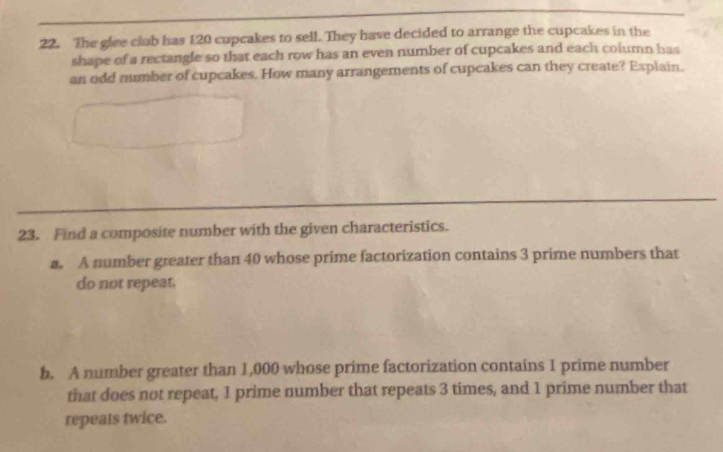 The glee club has 120 cupcakes to sell. They have decided to arrange the cupcakes in the 
shape of a rectangle so that each row has an even number of cupcakes and each column has 
an odd number of cupcakes. How many arrangements of cupcakes can they create? Explain. 
23. Find a composite number with the given characteristics. 
a. A number greater than 40 whose prime factorization contains 3 prime numbers that 
do not repeat. 
b. A number greater than 1,000 whose prime factorization contains 1 prime number 
that does not repeat, 1 prime number that repeats 3 times, and 1 prime number that 
repeats twice.