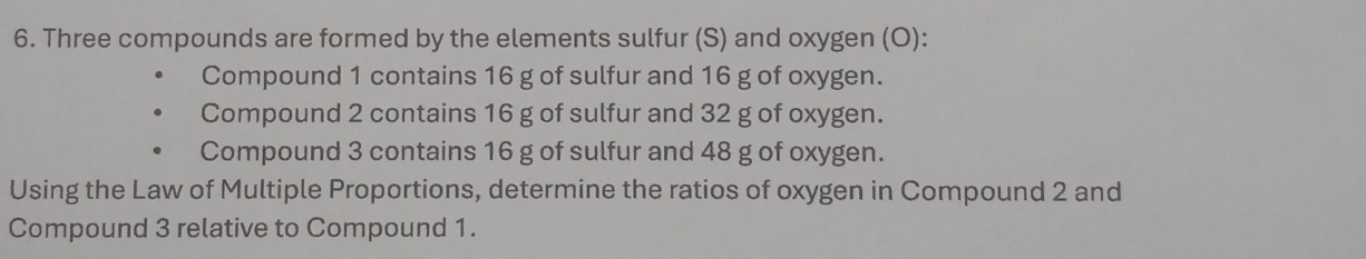 Three compounds are formed by the elements sulfur (S) and oxygen (O): 
Compound 1 contains 16 g of sulfur and 16 g of oxygen. 
Compound 2 contains 16 g of sulfur and 32 g of oxygen. 
Compound 3 contains 16 g of sulfur and 48 g of oxygen. 
Using the Law of Multiple Proportions, determine the ratios of oxygen in Compound 2 and 
Compound 3 relative to Compound 1.