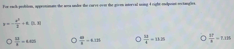 For each problem, approximate the area under the curve over the given interval using 4 right endpoint rectangles.
y=- x^2/2 +6,[1,3]
 53/8 =6.625
 49/8 =6.125
 53/4 =13.25
 57/8 =7.125