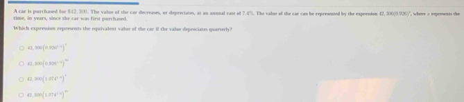 A car is purchased for $42, 300. The value of the car decreases, or depreciates, at an annual rate of 7.4%. The value of the car can be represented by the expression 42,300(0.926)^circ  , where a represents the
time, in years, since the car was first purchased.
Which expression represents the equivalent value of the car if the value depreciates quarterly?
42,300(0.926^(1.4))^circ 
42,300(0.926^(1/4))^42
42,300(1.074^(1.9))^circ 
47,300(1.074^(1/4))^4/3