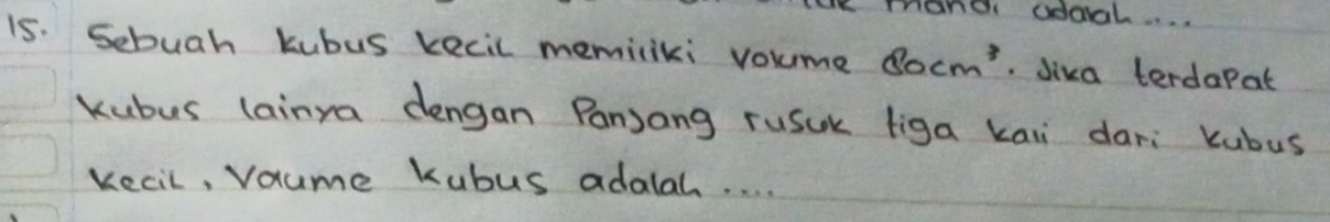 mand odoal.. . . 
15. Sebuah kubus kecil memiliki voume 80cm^3 Jiva terdapat 
kubus lainya dengan Panjang rusuk liga kaii dari kubus 
kecil, Vaume Kubus adalah. . . .