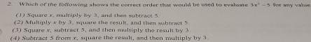 Which of the folfowing shows the correct order that would be used to evaluate 3x^2-5 for any value
(1) Square x. multiply by 3, and then subtract 5.
(2) Multiply x by 3, square the result, and then sabtract 5
(3) Square r. subtract 5, and then multiply the result by 3
(4) Subtract 5 from x, square the result, and then multiply by 3.