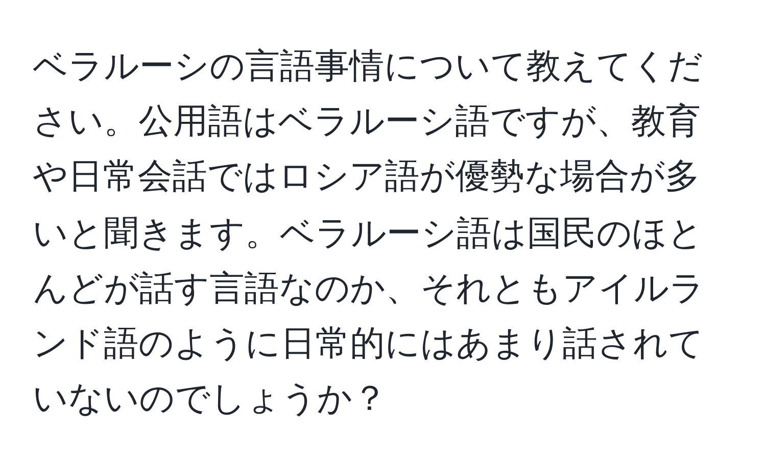 ベラルーシの言語事情について教えてください。公用語はベラルーシ語ですが、教育や日常会話ではロシア語が優勢な場合が多いと聞きます。ベラルーシ語は国民のほとんどが話す言語なのか、それともアイルランド語のように日常的にはあまり話されていないのでしょうか？