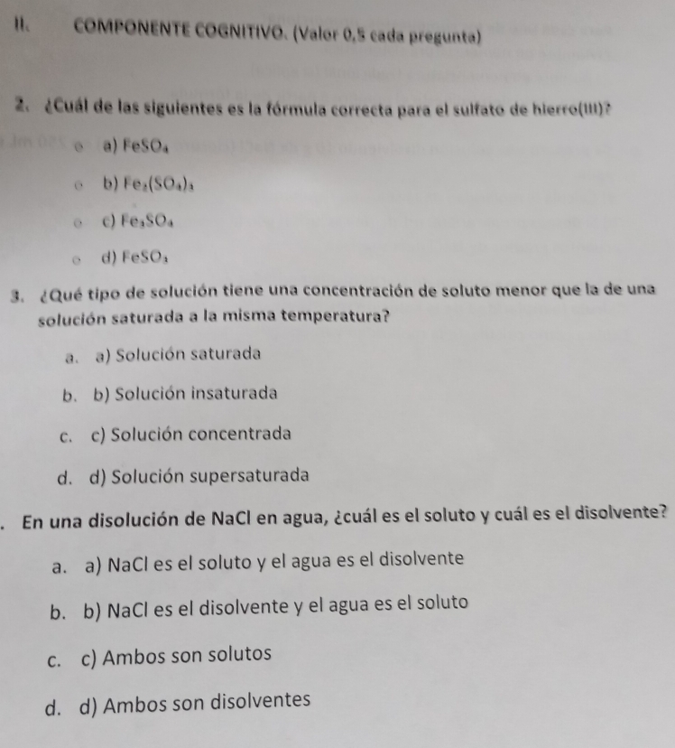 COMPONENTE COGNITIVO. (Valor 0,5 cada pregunta)
2 ¿Cuál de las siguientes es la fórmula correcta para el sulfato de hierro(III)?
a) FeSO_4
b) Fe_2(SO_4)_3
c) Fe_3SO_4
d) FeSO_3
3. ¿Qué tipo de solución tiene una concentración de soluto menor que la de una
solución saturada a la misma temperatura?
a. a) Solución saturada
b. b) Solución insaturada
c. c) Solución concentrada
d. d) Solución supersaturada
. En una disolución de NaCl en agua, ¿cuál es el soluto y cuál es el disolvente?
a. a) NaCl es el soluto y el agua es el disolvente
b. b) NaCl es el disolvente y el agua es el soluto
c. c) Ambos son solutos
d. d) Ambos son disolventes