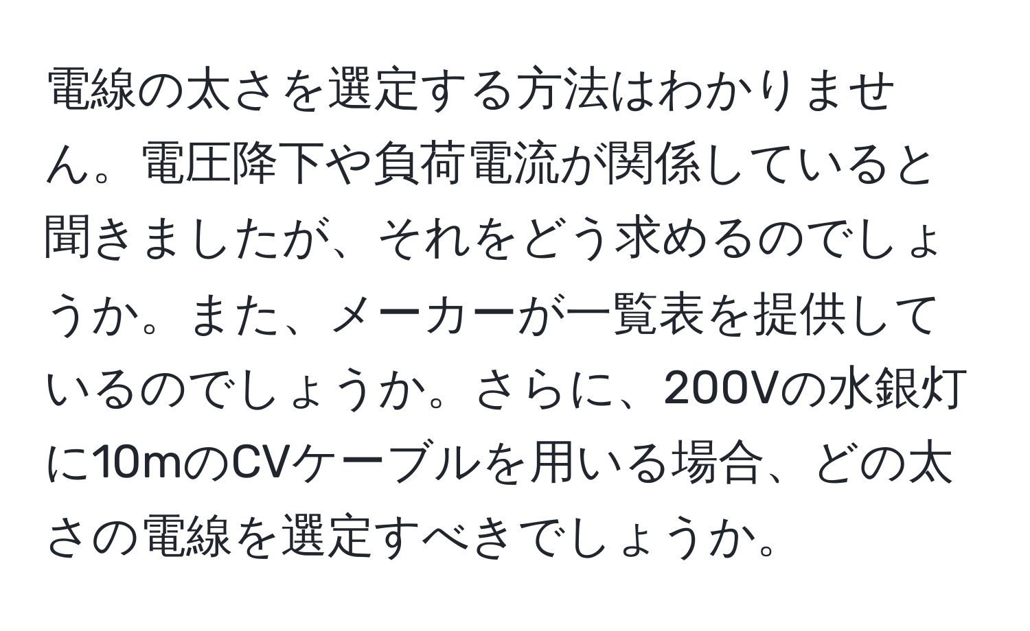 電線の太さを選定する方法はわかりません。電圧降下や負荷電流が関係していると聞きましたが、それをどう求めるのでしょうか。また、メーカーが一覧表を提供しているのでしょうか。さらに、200Vの水銀灯に10mのCVケーブルを用いる場合、どの太さの電線を選定すべきでしょうか。